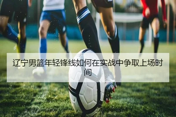 辽宁男篮年轻锋线如何在实战中争取上场时间