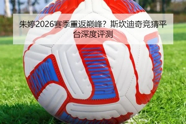 朱婷2026赛季重返巅峰？斯坎迪奇竞猜平台深度评测
